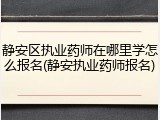 静安区执业药师在哪里学怎么报名(静安执业药师报名)