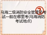 乌海二级消防安全管理员考试一般在哪里考(乌海消防考试地点)