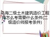 乌海二级土木建筑造价工程师怎么考需要什么条件(二级造价师报考条件)