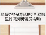 乌海劳务员考试培训机构哪里找(乌海劳务员培训)