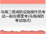 乌海二级消防设施操作员考试一般在哪里考(乌海消防考试地点)