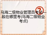 乌海二级物业管理员考试一般在哪里考(乌海二级物业考点)