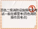 百色二级消防设施操作员考试一般在哪里考(百色消防操作员考点)