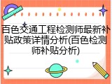 百色交通工程检测师最新补贴政策详情分析(百色检测师补贴分析)