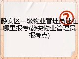 静安区一级物业管理员证在哪里报考(静安物业管理员报考点)