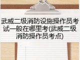 武威二级消防设施操作员考试一般在哪里考(武威二级消防操作员考点)