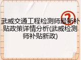 武威交通工程检测师最新补贴政策详情分析(武威检测师补贴新政)