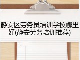 静安区劳务员培训学校哪里好(静安劳务培训推荐)