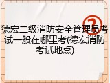 德宏二级消防安全管理员考试一般在哪里考(德宏消防考试地点)