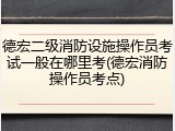 德宏二级消防设施操作员考试一般在哪里考(德宏消防操作员考点)