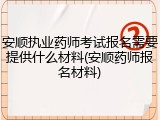 安顺执业药师考试报名需要提供什么材料(安顺药师报名材料)