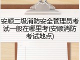 安顺二级消防安全管理员考试一般在哪里考(安顺消防考试地点)