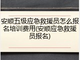 安顺五级应急救援员怎么报名培训费用(安顺应急救援员报名)