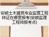 安顺土木建筑专业监理工程师证在哪里报考(安顺监理工程师报考点)