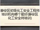 静安区初级化工安全工程师培训机构哪个最好(静安区化工安全师培训)