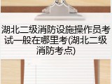 湖北二级消防设施操作员考试一般在哪里考(湖北二级消防考点)
