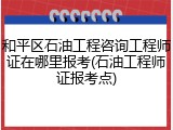和平区石油工程咨询工程师证在哪里报考(石油工程师证报考点)