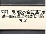 岳阳二级消防安全管理员考试一般在哪里考(岳阳消防考点)