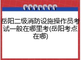 岳阳二级消防设施操作员考试一般在哪里考(岳阳考点在哪)