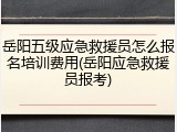 岳阳五级应急救援员怎么报名培训费用(岳阳应急救援员报考)