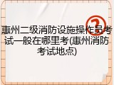 惠州二级消防设施操作员考试一般在哪里考(惠州消防考试地点)
