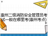 惠州二级消防安全管理员考试一般在哪里考(惠州考点)