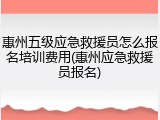 惠州五级应急救援员怎么报名培训费用(惠州应急救援员报名)