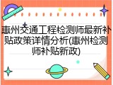 惠州交通工程检测师最新补贴政策详情分析(惠州检测师补贴新政)