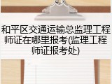 和平区交通运输总监理工程师证在哪里报考(监理工程师证报考处)
