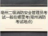 亳州二级消防安全管理员考试一般在哪里考(亳州消防考试地点)