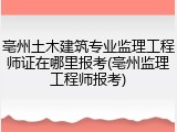 亳州土木建筑专业监理工程师证在哪里报考(亳州监理工程师报考)