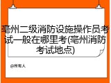 亳州二级消防设施操作员考试一般在哪里考(亳州消防考试地点)