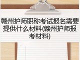 赣州护师职称考试报名需要提供什么材料(赣州护师报考材料)