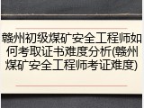 赣州初级煤矿安全工程师如何考取证书难度分析(赣州煤矿安全工程师考证难度)