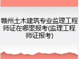 赣州土木建筑专业监理工程师证在哪里报考(监理工程师证报考)