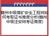 赣州中级煤矿安全工程师如何考取证书难度分析(赣州中级注安师考证难度)