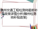 赣州交通工程检测师最新补贴政策详情分析(赣州检测师补贴政策)