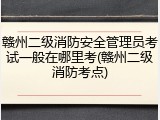 赣州二级消防安全管理员考试一般在哪里考(赣州二级消防考点)