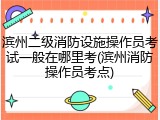 滨州二级消防设施操作员考试一般在哪里考(滨州消防操作员考点)