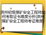滨州初级煤矿安全工程师如何考取证书难度分析(滨州煤矿安全工程师考证难度)