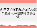 和平区护师职称培训机构哪个最好(和平区护师培训优选)