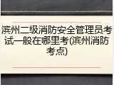 滨州二级消防安全管理员考试一般在哪里考(滨州消防考点)