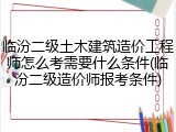 临汾二级土木建筑造价工程师怎么考需要什么条件(临汾二级造价师报考条件)