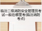 临汾二级消防安全管理员考试一般在哪里考(临汾消防考点)