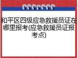 和平区四级应急救援员证在哪里报考(应急救援员证报考点)