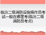 临汾二级消防设施操作员考试一般在哪里考(临汾二级消防员考点)