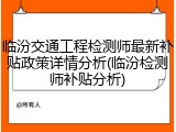 临汾交通工程检测师最新补贴政策详情分析(临汾检测师补贴分析)