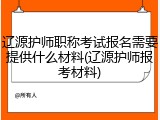 辽源护师职称考试报名需要提供什么材料(辽源护师报考材料)