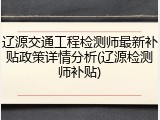 辽源交通工程检测师最新补贴政策详情分析(辽源检测师补贴)