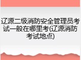 辽源二级消防安全管理员考试一般在哪里考(辽源消防考试地点)